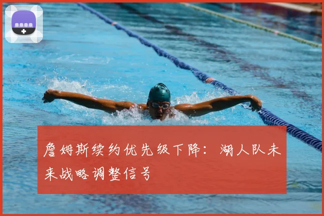 詹姆斯续约优先级下降：湖人队未来战略调整信号