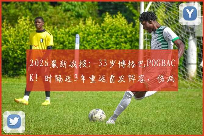2026最新战报：33岁博格巴POGBACK！时隔近3年重返首发阵容，伤病与前景深度剖析