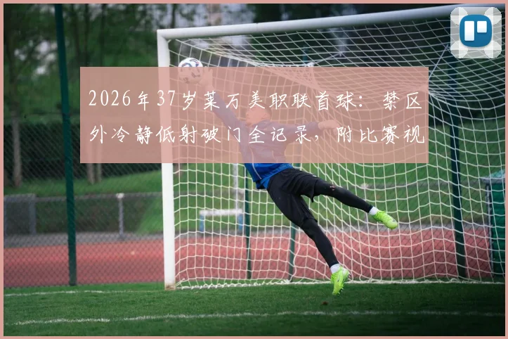 2026年37岁莱万美职联首球：禁区外冷静低射破门全记录，附比赛视频与赛季数据解析